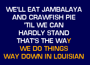 WE'LL EAT JAMBALAYA
AND CRAWFISH PIE
'TIL WE CAN
HARDLY STAND
THAT'S THE WAY
WE DO THINGS
WAY DOWN IN LOUISIAN