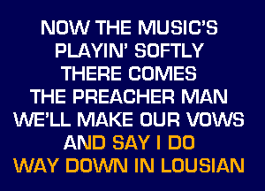 NOW THE MUSILTS
PLAYIN' SOFTLY
THERE COMES

THE PREACHER MAN
WE'LL MAKE OUR VOWS
AND SAY I DO
WAY DOWN IN LOUSIAN