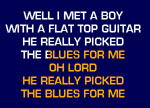 WELL I MET A BUY
WITH A FLAT TOP GUITAR
HE REALLY PICKED
THE BLUES FOR ME
0H LORD
HE REALLY PICKED
THE BLUES FOR ME