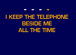 I KEEP THE TELEPHONE
BESIDE ME
ALL THE TIME