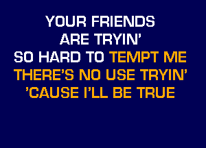 YOUR FRIENDS
ARE TRYIN'
SO HARD TO TEMPT ME
THERE'S N0 USE TRYIN'
'CAUSE I'LL BE TRUE