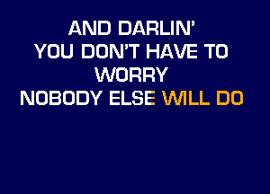 AND DARLIM
YOU DON'T HAVE TO
WORRY

NOBODY ELSE WILL DO