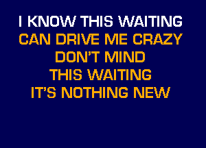 I KNOW THIS WAITING
CAN DRIVE ME CRAZY
DON'T MIND
THIS WAITING
ITS NOTHING NEW