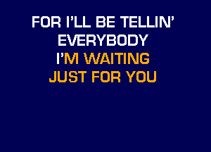 FOR PLL BE TELLIN'
EVERYBODY
I'M WAITING

JUST FOR YOU