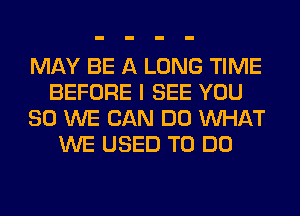 MAY BE A LONG TIME
BEFORE I SEE YOU
SO WE CAN DO WHAT
WE USED TO DO