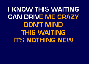 I KNOW THIS WAITING
CAN DRIVE ME CRAZY
DON'T MIND
THIS WAITING
ITS NOTHING NEW