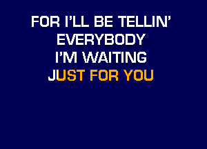 FOR PLL BE TELLIN'
EVERYBODY
I'M WAITING

JUST FOR YOU