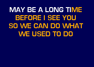 MAY BE A LONG TIME
BEFORE I SEE YOU
SO WE CAN DO WHAT
WE USED TO DO