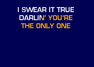 I SWEAR IT TRUE
DARLIN' YOU'RE
THE ONLY ONE