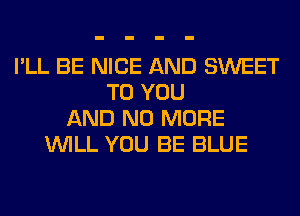 I'LL BE NICE AND SWEET
TO YOU
AND NO MORE
WILL YOU BE BLUE