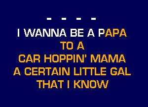I WANNA BE A PAPA
TO A
CAR HOPPIN' MAMA
A CERTAIN LITI'LE GAL
THAT I KNOW