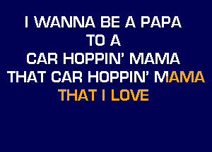 I WANNA BE A PAPA
TO A
CAR HOPPIN' MAMA
THAT CAR HOPPIN' MAMA
THAT I LOVE