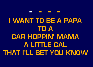 I WANT TO BE A PAPA
TO A
CAR HOPPIN' MAMA
A LITTLE GAL
THAT I'LL BET YOU KNOW