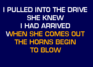 I PULLED INTO THE DRIVE
SHE KNEW
I HAD ARRIVED
WHEN SHE COMES OUT
THE HORNS BEGIN
T0 BLOW