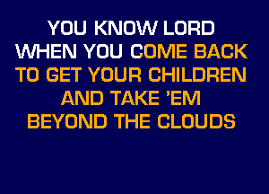 YOU KNOW LORD
WHEN YOU COME BACK
TO GET YOUR CHILDREN

AND TAKE 'EM
BEYOND THE CLOUDS