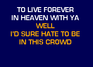 TO LIVE FOREVER
IN HEAVEN WITH YA
WELL
I'D SURE HATE TO BE
IN THIS CROWD