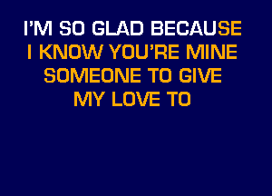 I'M SO GLAD BECAUSE
I KNOW YOU'RE MINE
SOMEONE TO GIVE
MY LOVE TO