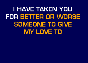 I HAVE TAKEN YOU
FOR BETTER 0R WORSE
SOMEONE TO GIVE
MY LOVE TO