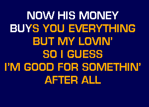 NOW HIS MONEY
BUYS YOU EVERYTHING
BUT MY LOVIN'

SO I GUESS
I'M GOOD FOR SOMETHIN'
AFTER ALL