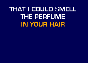 THAT I COULD SMELL
THE PERFUME
IN YOUR HAIR