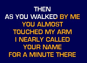 THEN
AS YOU WALKED BY ME
YOU ALMOST
TOUCHED MY ARM
I NEARLY CALLED
YOUR NAME
FOR A MINUTE THERE
