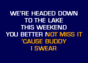 WE'RE HEADED DOWN
TO THE LAKE
THIS WEEKEND
YOU BETTER NOT MISS IT
'CAUSE BUDDY
I SWEAR