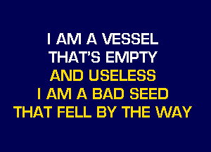 I AM A VESSEL
THAT'S EMPTY
AND USELESS
I AM A BAD SEED
THAT FELL BY THE WAY