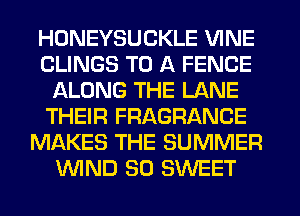 HONEYSUCKLE VINE
CLINGS TO A FENCE
ALONG THE LANE
THEIR FRAGRANCE
MAKES THE SUMMER
WND SO SWEET