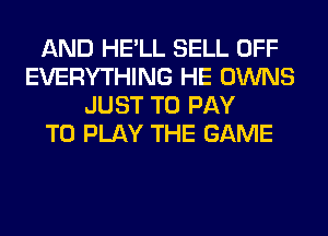 AND HE'LL SELL OFF
EVERYTHING HE OWNS
JUST TO PAY
TO PLAY THE GAME