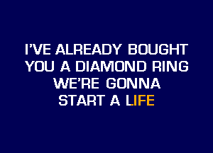 I'VE ALREADY BOUGHT
YOU A DIAMOND RING
WE'RE GONNA
START A LIFE