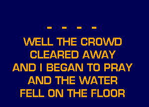 WELL THE CROWD
CLEARED AWAY
AND I BEGAN T0 PRAY
AND THE WATER
FELL ON THE FLOOR