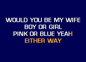 WOULD YOU BE MY WIFE
BOY OR GIRL
PINK OR BLUE YEAH
EITHER WAY