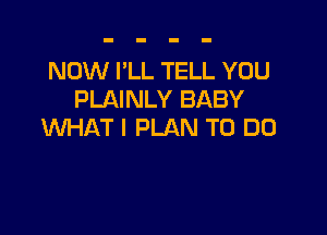 NOW I'LL TELL YOU
PLAINLY BABY

WHAT I PLAN TO DO