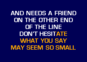 AND NEEDS A FRIEND
ON THE OTHER END
OF THE LINE
DON'T HESITATE
WHAT YOU SAY
MAY SEEM SO SMALL