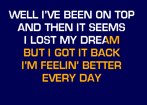 WELL I'VE BEEN ON TOP
AND THEN IT SEEMS
I LOST MY DREAM
BUT I GOT IT BACK
I'M FEELIM BETTER
EVERY DAY