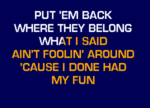 PUT 'EM BACK
WHERE THEY BELONG
WHAT I SAID
AIN'T FOOLIN' AROUND
'CAUSE I DONE HAD
MY FUN