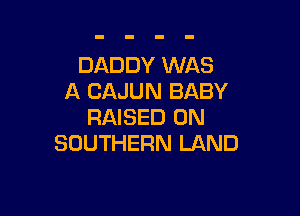 DADDY WAS
A CAJUN BABY

RAISED 0N
SOUTHERN LAND