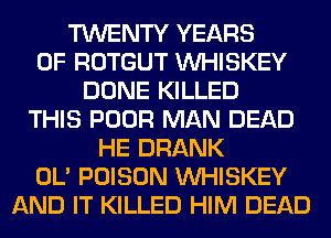 TWENTY YEARS
OF ROTGUT VVHISKEY
DONE KILLED
THIS POOR MAN DEAD
HE DRANK
OL' POISON VVHISKEY
AND IT KILLED HIM DEAD