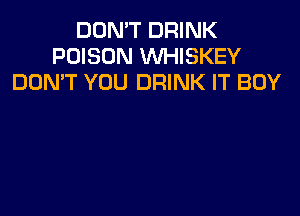 DON'T DRINK
POISON WHISKEY
DOMT YOU DRINK IT BOY