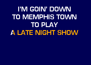 I'M GOIN' DOWN
TO MEMPHIS TOWN
TO PLAY

A LATE NIGHT SHOW