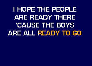 I HOPE THE PEOPLE

ARE READY THERE

'CAUSE THE BOYS
ARE ALL READY TO GO