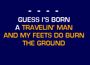 GUESS I'S BORN
A TRAVELIM MAN
AND MY FEETS DO BURN
THE GROUND