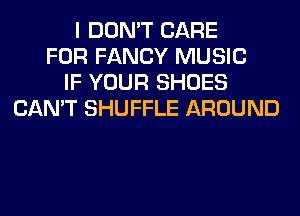 I DON'T CARE
FOR FANCY MUSIC
IF YOUR SHOES
CAN'T SHUFFLE AROUND