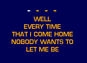 WELL
EVERY TIME
THAT I COME HOME
NOBODY WANTS TO
LET ME BE