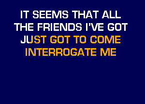 IT SEEMS THAT ALL
THE FRIENDS I'VE GOT
JUST GOT TO COME
INTERROGATE ME