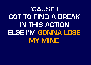 'CAUSE I
GOT TO FIND A BREAK
IN THIS ACTION
ELSE I'M GONNA LOSE
MY MIND