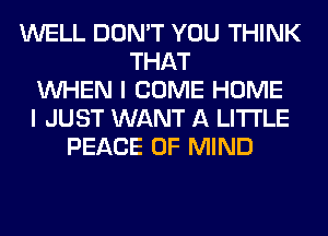 WELL DON'T YOU THINK
THAT
WHEN I COME HOME
I JUST WANT A LITTLE
PEACE OF MIND