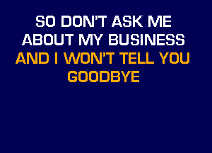 SO DON'T ASK ME
ABOUT MY BUSINESS
AND I WON'T TELL YOU
GOODBYE