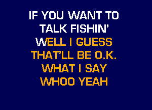 IF YOU WANT TO
TALK FISHIM
WELL I GUESS

THAT'LL BE 0.K.
WHAT I SAY
WHOO YEAH