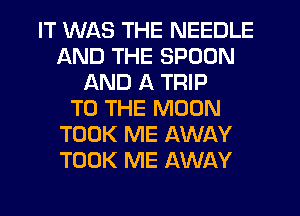 IT WAS THE NEEDLE
AND THE SPOON
AND A TRIP
TO THE MOON
TOOK ME AWAY
TOOK ME AWAY